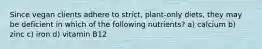 Since vegan clients adhere to strict, plant-only diets, they may be deficient in which of the following nutrients? a) calcium b) zinc c) iron d) vitamin B12