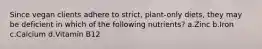 Since vegan clients adhere to strict, plant-only diets, they may be deficient in which of the following nutrients? a.Zinc b.Iron c.Calcium d.Vitamin B12