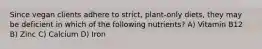 Since vegan clients adhere to strict, plant-only diets, they may be deficient in which of the following nutrients? A) Vitamin B12 B) Zinc C) Calcium D) Iron