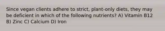 Since vegan clients adhere to strict, plant-only diets, they may be deficient in which of the following nutrients? A) Vitamin B12 B) Zinc C) Calcium D) Iron