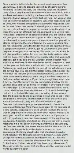 Since a vehicle is likely to be the second most expensive item you will buy, it pays to prepare yourself by shopping around. According to Edmunds.com, the following steps are important parts of your preparation:1: Find the vehicle or vehicles in which you have an interest including the features that you would like. Edmunds has an app and website that can help, but you can also look at recommendations in objective consumer magazines such as Consumer Reports and specialty automotive magazines such as Car and Driver. Your research should give you an estimate of the price of each vehicle so you can narrow down the choices to those that you can afford.2: Get pre-approved for a vehicle loan from a local credit union or bank with which you are familiar. This will give you an estimate of what you can afford to pay each month as well as an annual percent interest rate that you will be able to compare to the rate offered at the vehicle dealers. You are not locked into using the lender who has pre-approved you.3: If you plan to trade in a vehicle, get its value so that you come prepared when you visit the dealer. Edmunds.com, for example, will give you three values for your car: the likely trade-in value that the dealer may offer, the private party value that you could probably get if you sold the car yourself, and the dealer retail which is an estimate of what the dealer would charge for a used car like yours.4. Test-drive a vehicle with the features you want. Features you don't want add to the cost of the vehicle, and if you are buying new, you can ask the dealer to locate the model you want with the features you want (including color). Dealers who don't have exactly what you want can get on their computer to find your perfect vehicle or, if you have enough time, even order it for you from the factory. You are not obligated to buy the car you test drive and can go home to consider it overnight or even for a few days. 5. Once you have located the vehicle you want, contact the Internet sales department of 3 or more dealerships that sell it to find out the total price including all accessories. Take the best price to the dealerships in your area to see if they can beat it.6. Once you find the best price for the vehicle you want at a dealership, they will offer to finance it for you. Compare their rate to your pre-approval rate to choose the lowest-cost financing.While these steps apply to the purchase of a new vehicle, shopping for a used vehicle involves the same type of preparation. You want to know what makes, models and years you can afford and what your car is worth, if you plan to sell it to purchase a new one. You also want to line up financing in advance, if possible and check out the used car with a trusted mechanic if it is not still in warranty. Samantha is about to buy her first new vehicle. She knows the model that she wants but all of the vehicles available at the dealer's showroom have accessories, like fancy wheel hubs, that she doesn't need or want. Which of the following is likely to be true? A. They won't charge her for the accessories she doesn't like. B. They will remove all of the accessories she doesn't like to make the sale. C. She has no choice; take what they have or go elsewhere. D. They will locate the model that she likes with the accessories she wants at another dealer.