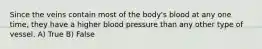 Since the veins contain most of the body's blood at any one time, they have a higher blood pressure than any other type of vessel. A) True B) False