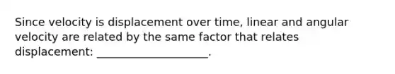 Since velocity is displacement over time, linear and angular velocity are related by the same factor that relates displacement: ____________________.