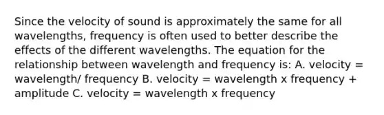 Since the velocity of sound is approximately the same for all wavelengths, frequency is often used to better describe the effects of the different wavelengths. The equation for the relationship between wavelength and frequency is: A. velocity = wavelength/ frequency B. velocity = wavelength x frequency + amplitude C. velocity = wavelength x frequency