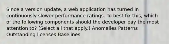 Since a version update, a web application has turned in continuously slower performance ratings. To best fix this, which of the following components should the developer pay the most attention to? (Select all that apply.) Anomalies Patterns Outstanding licenses Baselines