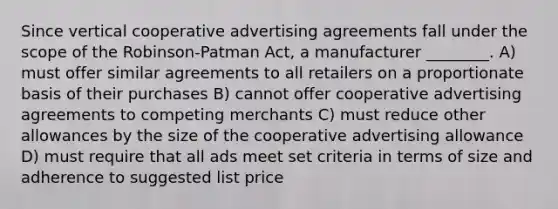 Since vertical cooperative advertising agreements fall under the scope of the Robinson-Patman Act, a manufacturer ________. A) must offer similar agreements to all retailers on a proportionate basis of their purchases B) cannot offer cooperative advertising agreements to competing merchants C) must reduce other allowances by the size of the cooperative advertising allowance D) must require that all ads meet set criteria in terms of size and adherence to suggested list price