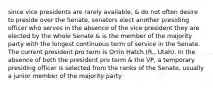 since vice presidents are rarely available, & do not often desire to preside over the Senate, senators elect another presiding officer who serves in the absence of the vice president they are elected by the whole Senate & is the member of the majority party with the longest continuous term of service in the Senate. The current president pro term is Orrin Hatch (R., Utah). In the absence of both the president pro term & the VP, a temporary presiding officer is selected from the ranks of the Senate, usually a junior member of the majority party