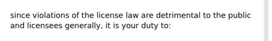 since violations of the license law are detrimental to the public and licensees generally, it is your duty to: