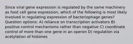 Since viral gene expression is regulated by the same machinery as host cell gene expression, which of the following is most likely involved in regulating expression of bacteriophage genes? Question options: A) reliance on transcription activators B) positive control mechanisms rather than negative C) coordinate control of more than one gene in an operon D) regulation via acetylation of histones