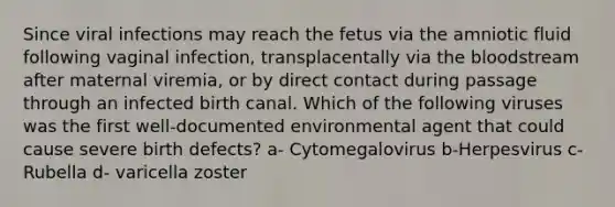 Since viral infections may reach the fetus via the amniotic fluid following vaginal infection, transplacentally via the bloodstream after maternal viremia, or by direct contact during passage through an infected birth canal. Which of the following viruses was the first well-documented environmental agent that could cause severe birth defects? a- Cytomegalovirus b-Herpesvirus c-Rubella d- varicella zoster