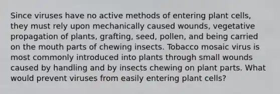 Since viruses have no active methods of entering plant cells, they must rely upon mechanically caused wounds, vegetative propagation of plants, grafting, seed, pollen, and being carried on <a href='https://www.questionai.com/knowledge/krBoWYDU6j-the-mouth' class='anchor-knowledge'>the mouth</a> parts of chewing insects. Tobacco mosaic virus is most commonly introduced into plants through small wounds caused by handling and by insects chewing on plant parts. What would prevent viruses from easily entering plant cells?