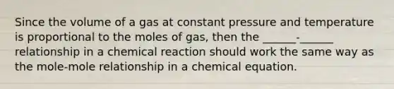 Since the volume of a gas at constant pressure and temperature is proportional to the moles of gas, then the ______-______ relationship in a chemical reaction should work the same way as the mole-mole relationship in a chemical equation.