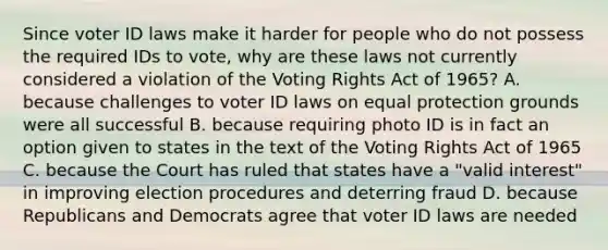 Since voter ID laws make it harder for people who do not possess the required IDs to vote, why are these laws not currently considered a violation of the Voting Rights Act of 1965? A. because challenges to voter ID laws on equal protection grounds were all successful B. because requiring photo ID is in fact an option given to states in the text of the Voting Rights Act of 1965 C. because the Court has ruled that states have a "valid interest" in improving election procedures and deterring fraud D. because Republicans and Democrats agree that voter ID laws are needed