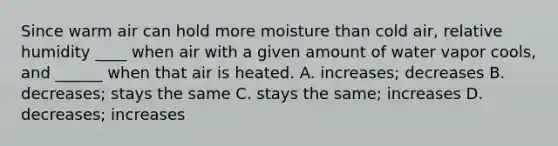 Since warm air can hold more moisture than cold air, relative humidity ____ when air with a given amount of water vapor cools, and ______ when that air is heated. A. increases; decreases B. decreases; stays the same C. stays the same; increases D. decreases; increases