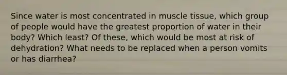 Since water is most concentrated in muscle tissue, which group of people would have the greatest proportion of water in their body? Which least? Of these, which would be most at risk of dehydration? What needs to be replaced when a person vomits or has diarrhea?