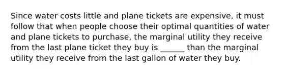 Since water costs little and plane tickets are expensive, it must follow that when people choose their optimal quantities of water and plane tickets to purchase, the marginal utility they receive from the last plane ticket they buy is ______ than the marginal utility they receive from the last gallon of water they buy.