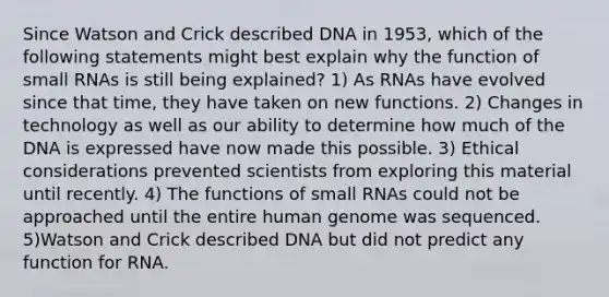 Since Watson and Crick described DNA in 1953, which of the following statements might best explain why the function of small RNAs is still being explained? 1) As RNAs have evolved since that time, they have taken on new functions. 2) Changes in technology as well as our ability to determine how much of the DNA is expressed have now made this possible. 3) Ethical considerations prevented scientists from exploring this material until recently. 4) The functions of small RNAs could not be approached until the entire human genome was sequenced. 5)Watson and Crick described DNA but did not predict any function for RNA.