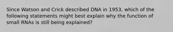 Since Watson and Crick described DNA in 1953, which of the following statements might best explain why the function of small RNAs is still being explained?