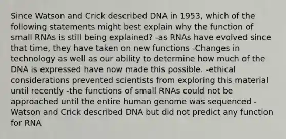 Since Watson and Crick described DNA in 1953, which of the following statements might best explain why the function of small RNAs is still being explained? -as RNAs have evolved since that time, they have taken on new functions -Changes in technology as well as our ability to determine how much of the DNA is expressed have now made this possible. -ethical considerations prevented scientists from exploring this material until recently -the functions of small RNAs could not be approached until the entire human genome was sequenced -Watson and Crick described DNA but did not predict any function for RNA