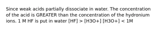 Since weak acids partially dissociate in water. The concentration of the acid is GREATER than the concentration of the hydronium ions. 1 M HF is put in water [HF] > [H3O+] [H3O+] < 1M