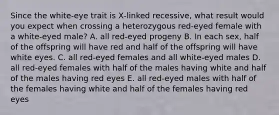 Since the white‑eye trait is X‑linked recessive, what result would you expect when crossing a heterozygous red‑eyed female with a white‑eyed male? A. all red‑eyed progeny B. In each sex, half of the offspring will have red and half of the offspring will have white eyes. C. all red‑eyed females and all white‑eyed males D. all red‑eyed females with half of the males having white and half of the males having red eyes E. all red‑eyed males with half of the females having white and half of the females having red eyes