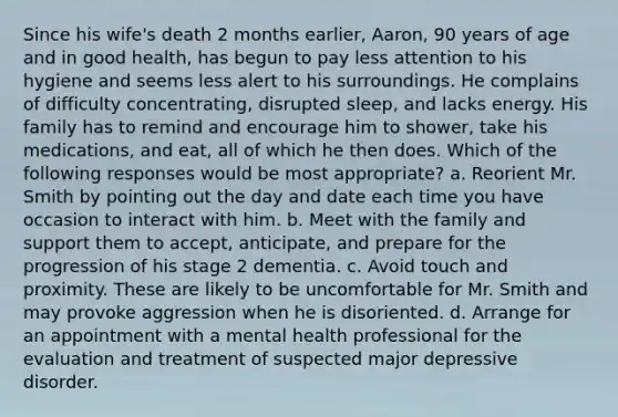 Since his wife's death 2 months earlier, Aaron, 90 years of age and in good health, has begun to pay less attention to his hygiene and seems less alert to his surroundings. He complains of difficulty concentrating, disrupted sleep, and lacks energy. His family has to remind and encourage him to shower, take his medications, and eat, all of which he then does. Which of the following responses would be most appropriate? a. Reorient Mr. Smith by pointing out the day and date each time you have occasion to interact with him. b. Meet with the family and support them to accept, anticipate, and prepare for the progression of his stage 2 dementia. c. Avoid touch and proximity. These are likely to be uncomfortable for Mr. Smith and may provoke aggression when he is disoriented. d. Arrange for an appointment with a mental health professional for the evaluation and treatment of suspected major depressive disorder.