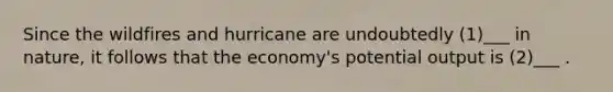 Since the wildfires and hurricane are undoubtedly (1)___ in nature, it follows that the economy's potential output is (2)___ .