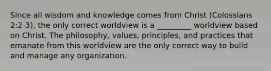 Since all wisdom and knowledge comes from Christ (Colossians 2:2-3), the only correct worldview is a _________ worldview based on Christ. The philosophy, values, principles, and practices that emanate from this worldview are the only correct way to build and manage any organization.