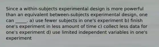 Since a within-subjects experimental design is more powerful than an equivalent between-subjects experimental design, one can _____. a) use fewer subjects in one's experiment b) finish one's experiment in less amount of time c) collect less data for one's experiment d) use limited independent variables in one's experiment