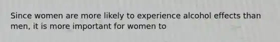 Since women are more likely to experience alcohol effects than men, it is more important for women to