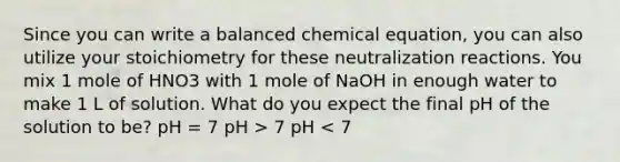 Since you can write a balanced chemical equation, you can also utilize your stoichiometry for these neutralization reactions. You mix 1 mole of HNO3 with 1 mole of NaOH in enough water to make 1 L of solution. What do you expect the final pH of the solution to be? pH = 7 pH > 7 pH < 7