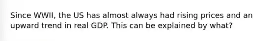 Since WWII, the US has almost always had rising prices and an upward trend in real GDP. This can be explained by what?