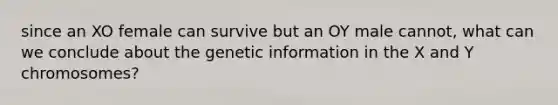 since an XO female can survive but an OY male cannot, what can we conclude about the genetic information in the X and Y chromosomes?