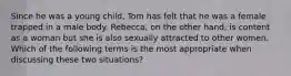 Since he was a young child, Tom has felt that he was a female trapped in a male body. Rebecca, on the other hand, is content as a woman but she is also sexually attracted to other women. Which of the following terms is the most appropriate when discussing these two situations?