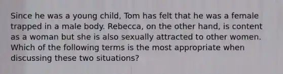 Since he was a young child, Tom has felt that he was a female trapped in a male body. Rebecca, on the other hand, is content as a woman but she is also sexually attracted to other women. Which of the following terms is the most appropriate when discussing these two situations?