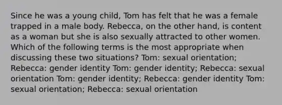 Since he was a young child, Tom has felt that he was a female trapped in a male body. Rebecca, on the other hand, is content as a woman but she is also sexually attracted to other women. Which of the following terms is the most appropriate when discussing these two situations? Tom: sexual orientation; Rebecca: gender identity Tom: gender identity; Rebecca: sexual orientation Tom: gender identity; Rebecca: gender identity Tom: sexual orientation; Rebecca: sexual orientation