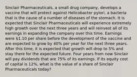 Sinclair Pharmaceuticals, a small drug company, develops a vaccine that will protect against Helicobacter pylori, a bacteria that is the cause of a number of diseases of <a href='https://www.questionai.com/knowledge/kLccSGjkt8-the-stomach' class='anchor-knowledge'>the stomach</a>. It is expected that Sinclair Pharmaceuticals will experience extremely high growth over the next three years and will reinvest all of its earnings in expanding the company over this time. Earnings were 1.10 per share before the development of the vaccine and are expected to grow by 40% per year for the next three years. After this time, it is expected that growth will drop to 5% and stay there for the expected future. Four years from now Sinclair will pay dividends that are 75% of its earnings. If its equity cost of capital is 12%, what is the value of a share of Sinclair Pharmaceuticals today?