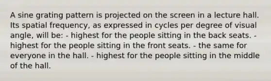 A sine grating pattern is projected on the screen in a lecture hall. Its spatial frequency, as expressed in cycles per degree of visual angle, will be: - highest for the people sitting in the back seats. - highest for the people sitting in the front seats. - the same for everyone in the hall. - highest for the people sitting in the middle of the hall.