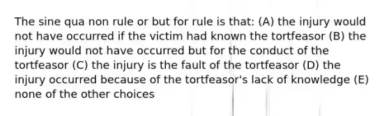 The sine qua non rule or but for rule is that: (A) the injury would not have occurred if the victim had known the tortfeasor (B) the injury would not have occurred but for the conduct of the tortfeasor (C) the injury is the fault of the tortfeasor (D) the injury occurred because of the tortfeasor's lack of knowledge (E) none of the other choices