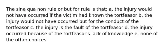 The sine qua non rule or but for rule is that: a. the injury would not have occurred if the victim had known the tortfeasor b. the injury would not have occurred but for the conduct of the tortfeasor c. the injury is the fault of the tortfeasor d. the injury occurred because of the tortfeasor's lack of knowledge e. none of the other choices