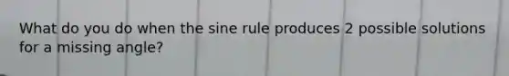 What do you do when the sine rule produces 2 possible solutions for a missing angle?