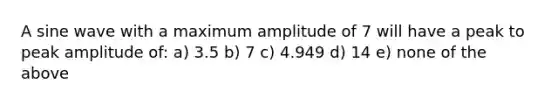 A sine wave with a maximum amplitude of 7 will have a peak to peak amplitude of: a) 3.5 b) 7 c) 4.949 d) 14 e) none of the above