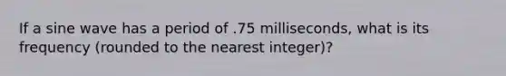 If a sine wave has a period of .75 milliseconds, what is its frequency (rounded to the nearest integer)?