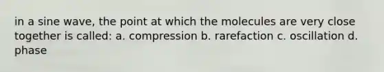 in a sine wave, the point at which the molecules are very close together is called: a. compression b. rarefaction c. oscillation d. phase