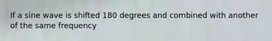 If a sine wave is shifted 180 degrees and combined with another of the same frequency