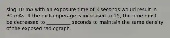 sing 10 mA with an exposure time of 3 seconds would result in 30 mAs. If the milliamperage is increased to 15, the time must be decreased to __________ seconds to maintain the same density of the exposed radiograph.