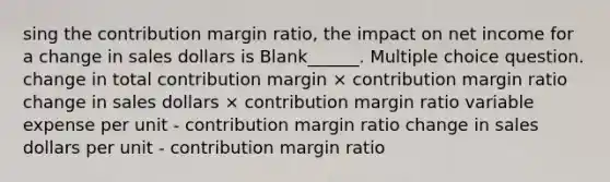 sing the contribution margin ratio, the impact on net income for a change in sales dollars is Blank______. Multiple choice question. change in total contribution margin × contribution margin ratio change in sales dollars × contribution margin ratio variable expense per unit - contribution margin ratio change in sales dollars per unit - contribution margin ratio