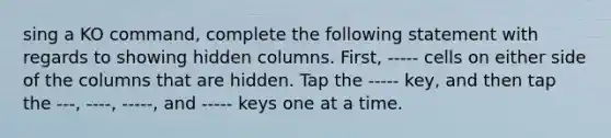 sing a KO command, complete the following statement with regards to showing hidden columns. First, ----- cells on either side of the columns that are hidden. Tap the ----- key, and then tap the ---, ----, -----, and ----- keys one at a time.