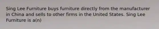 Sing Lee Furniture buys furniture directly from the manufacturer in China and sells to other firms in the United States. Sing Lee Furniture is a(n)