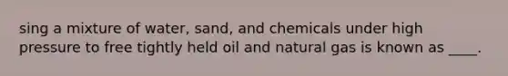 sing a mixture of water, sand, and chemicals under high pressure to free tightly held oil and natural gas is known as ____.